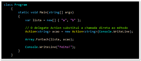 Caixa de texto: class Program
    {
        static void Main(string[] args)
        {
            var lista = new[] { "a", "b" };

            // O delegate Action substitui a chamada direta ao método
            Action<string> acao = new Action<string>(Console.WriteLine);

            Array.ForEach(lista, acao);

            Console.WriteLine("Feito!");
        }
    }
