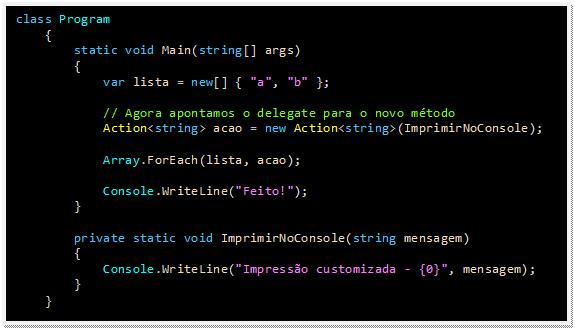 Caixa de texto: class Program
    {
        static void Main(string[] args)
        {
            var lista = new[] { "a", "b" };

            // Agora apontamos o delegate para o novo método
            Action<string> acao = new Action<string>(ImprimirNoConsole);

            Array.ForEach(lista, acao);

            Console.WriteLine("Feito!");
        }

        private static void ImprimirNoConsole(string mensagem)
        {
            Console.WriteLine("Impressão customizada - {0}", mensagem);
        }
    }
