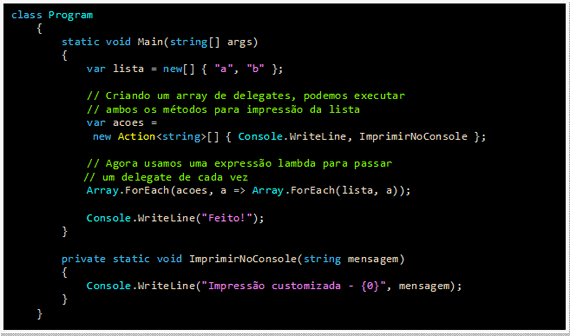 Caixa de texto: class Program
    {
        static void Main(string[] args)
        {
            var lista = new[] { "a", "b" };

            // Criando um array de delegates, podemos executar
            // ambos os métodos para impressão da lista
            var acoes = 
new Action<string>[] { Console.WriteLine, ImprimirNoConsole };

            // Agora usamos uma expressão lambda para passar
     // um delegate de cada vez
            Array.ForEach(acoes, a => Array.ForEach(lista, a));

            Console.WriteLine("Feito!");
        }

        private static void ImprimirNoConsole(string mensagem)
        {
            Console.WriteLine("Impressão customizada - {0}", mensagem);
        }
    }
