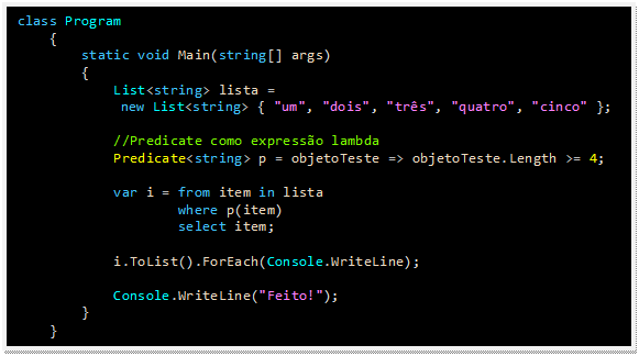 Caixa de texto: class Program
    {
        static void Main(string[] args)
        {
            List<string> lista = 
new List<string> { "um", "dois", "três", "quatro", "cinco" };

            //Predicate como expressão lambda
            Predicate<string> p = objetoTeste => objetoTeste.Length >= 4;

            var i = from item in lista
                    where p(item)
                    select item;

            i.ToList().ForEach(Console.WriteLine);

            Console.WriteLine("Feito!");
        }
    }
