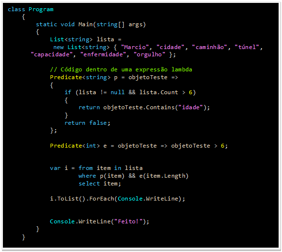 Caixa de texto: class Program
    {
        static void Main(string[] args)
        {
            List<string> lista = 
new List<string> { "Marcio", "cidade", "caminhão", "túnel", "capacidade", "enfermidade", "orgulho" };

            // Código dentro de uma expressão lambda
            Predicate<string> p = objetoTeste =>
            {
                if (lista != null && lista.Count > 6)
                {
                    return objetoTeste.Contains("idade");
                }
                return false;
            };

            Predicate<int> e = objetoTeste => objetoTeste > 6;


            var i = from item in lista
                    where p(item) && e(item.Length)
                    select item;

            i.ToList().ForEach(Console.WriteLine);


            Console.WriteLine("Feito!");
        }
    }
