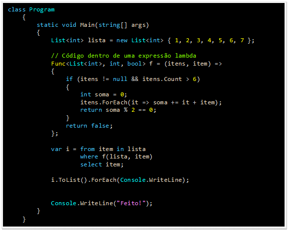 Caixa de texto: class Program
    {
        static void Main(string[] args)
        {
            List<int> lista = new List<int> { 1, 2, 3, 4, 5, 6, 7 };

            // Código dentro de uma expressão lambda
            Func<List<int>, int, bool> f = (itens, item) =>
            {
                if (itens != null && itens.Count > 6)
                {
                    int soma = 0;
                    itens.ForEach(it => soma += it + item);
                    return soma % 2 == 0;
                }
                return false;
            };

            var i = from item in lista
                    where f(lista, item)
                    select item;

            i.ToList().ForEach(Console.WriteLine);


            Console.WriteLine("Feito!");
        }
    }
